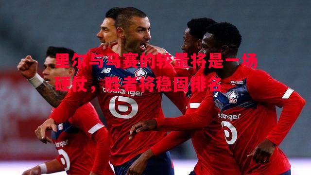 里尔与马赛的较量将是一场硬仗,胜者将稳固排名 里尔与马赛的较量将是一场硬仗,胜者将稳固排名